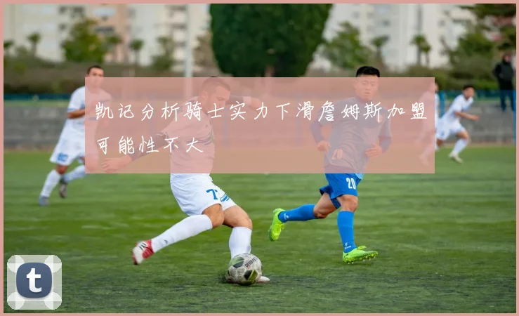 凯记分析骑士实力下滑詹姆斯加盟可能性不大