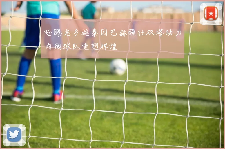 哈滕老乡施泰因巴赫强壮双塔助力内线球队重塑辉煌