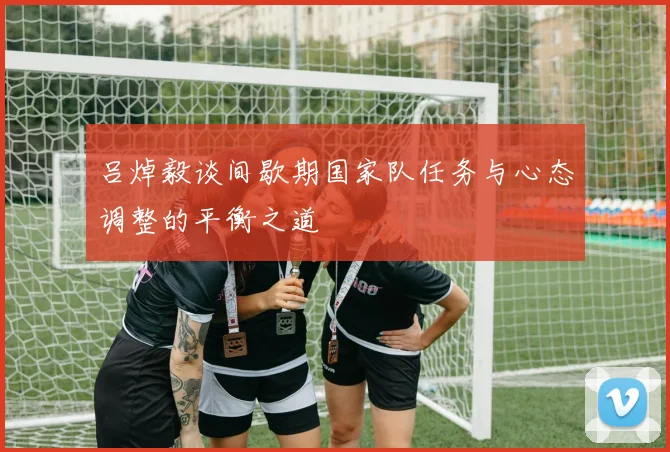 吕焯毅谈间歇期国家队任务与心态调整的平衡之道