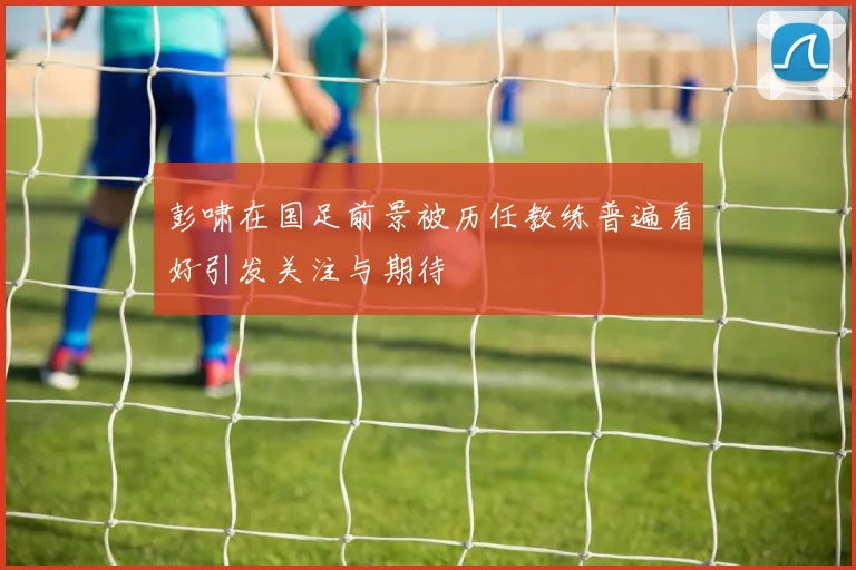 彭啸在国足前景被历任教练普遍看好引发关注与期待