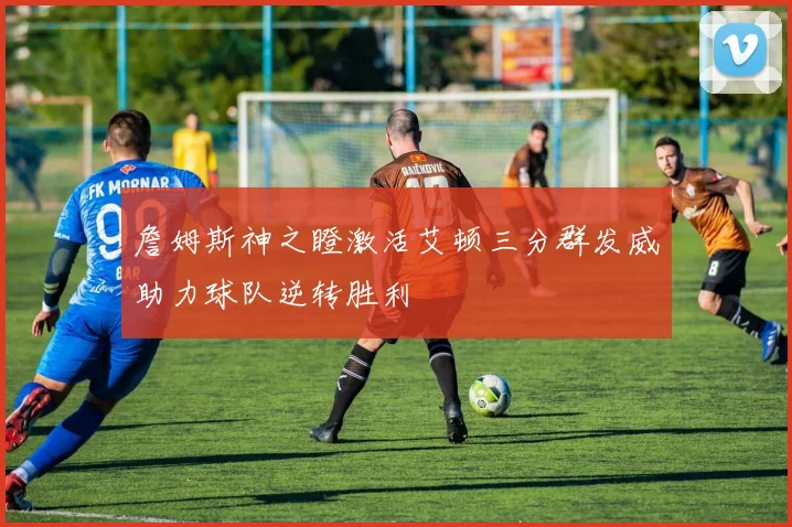 詹姆斯神之瞪激活艾顿三分群发威助力球队逆转胜利