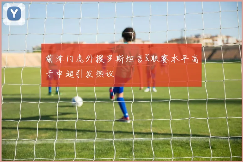 前津门虎外援罗斯坦言K联赛水平高于中超引发热议