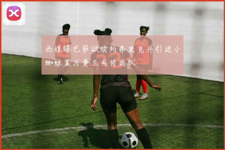 西媒曝巴萨欲续约弗里克并引进小蜘蛛莱万费兰或将离队