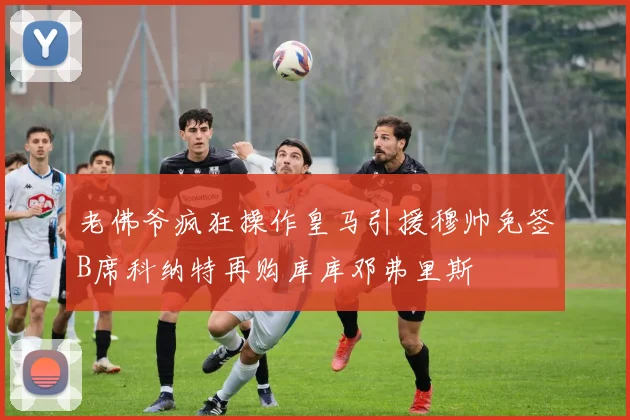 老佛爷疯狂操作皇马引援穆帅免签B席科纳特再购库库邓弗里斯