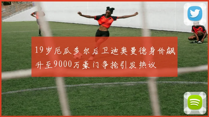 19岁厄瓜多尔后卫迪奥曼德身价飙升至9000万豪门争抢引发热议