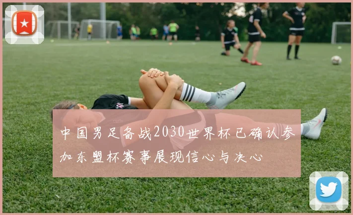 中国男足备战2030世界杯已确认参加东盟杯赛事展现信心与决心