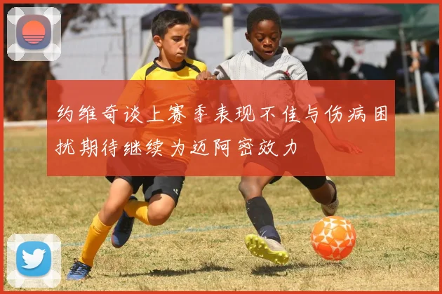 约维奇谈上赛季表现不佳与伤病困扰期待继续为迈阿密效力