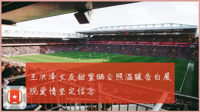 王洪泽女友甜蜜晒合照温暖告白展现爱情坚定信念