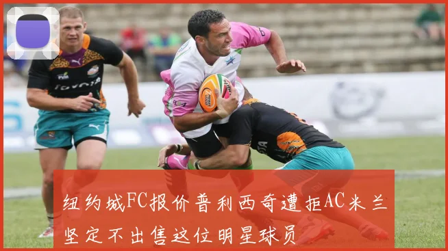 纽约城FC报价普利西奇遭拒AC米兰坚定不出售这位明星球员