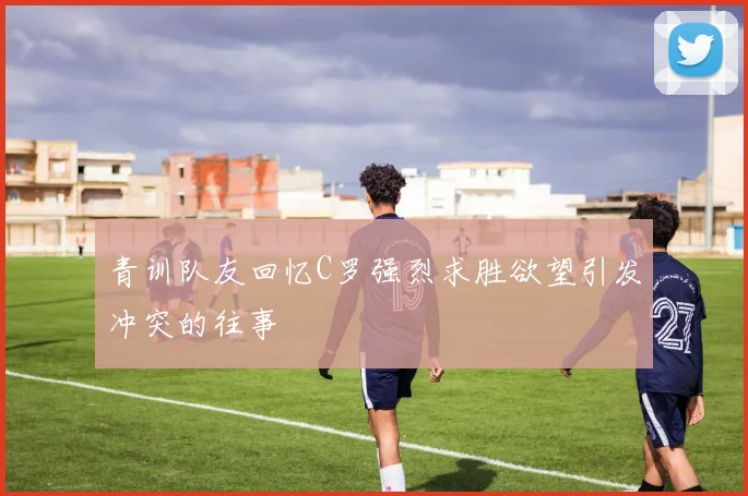 青训队友回忆C罗强烈求胜欲望引发冲突的往事
