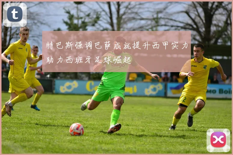 特巴斯强调巴萨成就提升西甲实力助力西班牙足球崛起