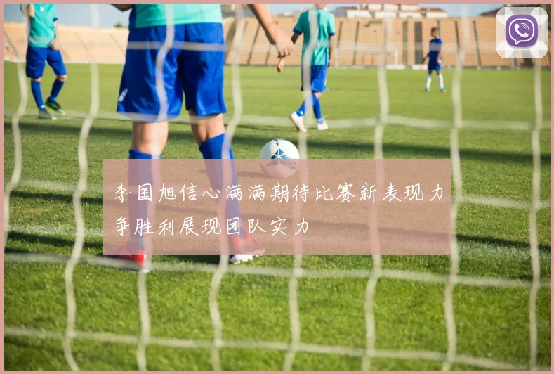 李国旭信心满满期待比赛新表现力争胜利展现团队实力