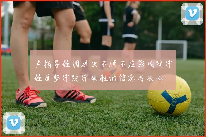 卢指导强调进攻不顺不应影响防守强度坚守防守制胜的信念与决心