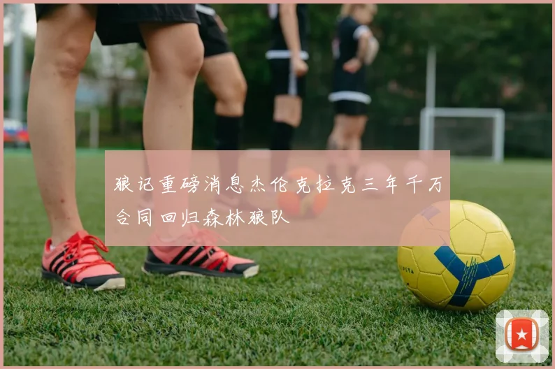 狼记重磅消息杰伦克拉克三年千万合同回归森林狼队