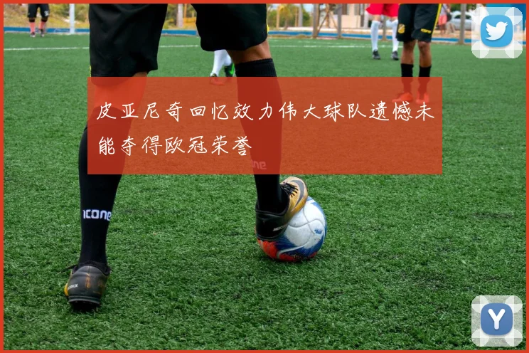 皮亚尼奇回忆效力伟大球队遗憾未能夺得欧冠荣誉