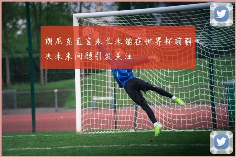 朗尼克直言米兰未能在世界杯前解决未来问题引发关注