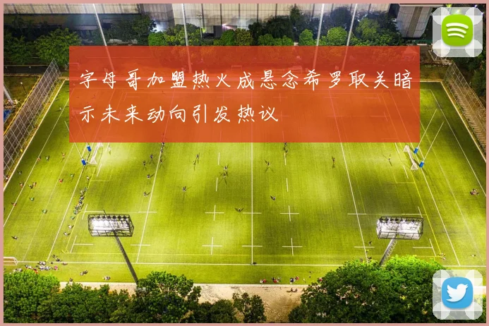 字母哥加盟热火成悬念希罗取关暗示未来动向引发热议