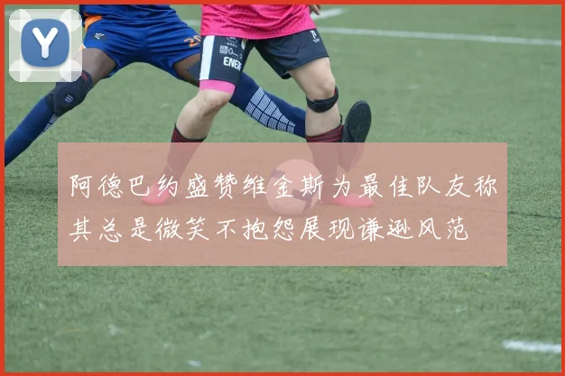 阿德巴约盛赞维金斯为最佳队友称其总是微笑不抱怨展现谦逊风范