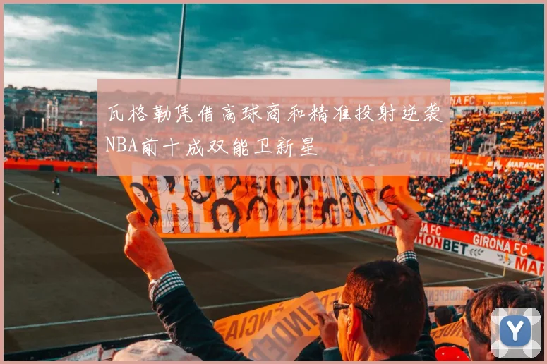 瓦格勒凭借高球商和精准投射逆袭NBA前十成双能卫新星