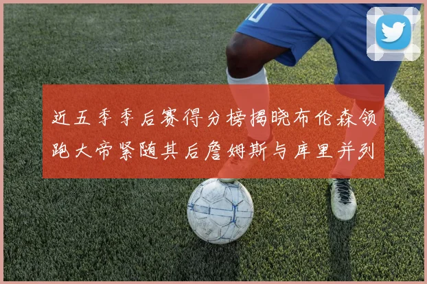 近五季季后赛得分榜揭晓布伦森领跑大帝紧随其后詹姆斯与库里并列第四