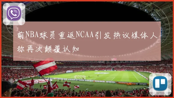 前NBA球员重返NCAA引发热议媒体人称再次颠覆认知