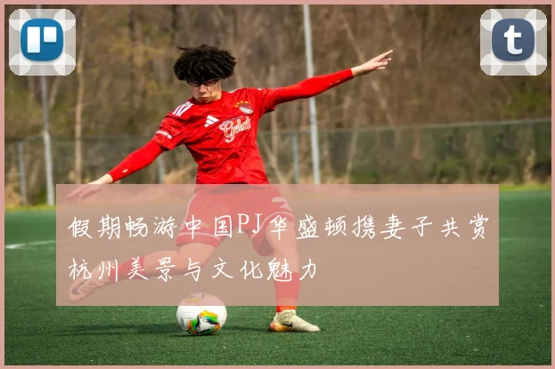 假期畅游中国PJ华盛顿携妻子共赏杭州美景与文化魅力