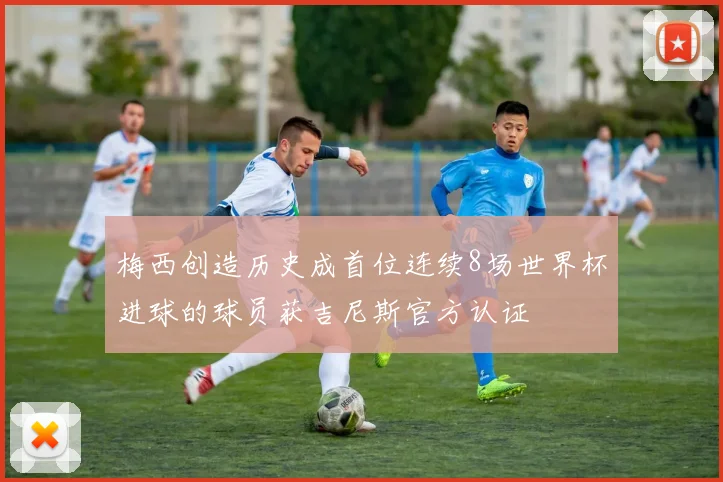 梅西创造历史成首位连续8场世界杯进球的球员获吉尼斯官方认证