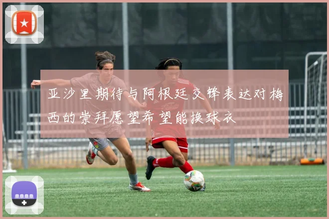 亚沙里期待与阿根廷交锋表达对梅西的崇拜愿望希望能换球衣