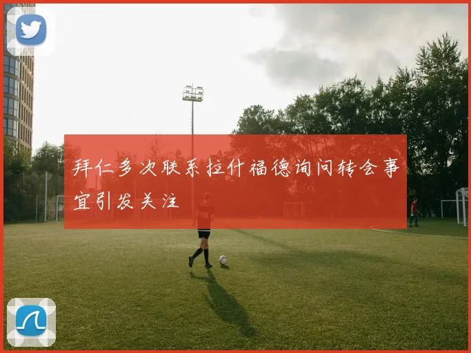 拜仁多次联系拉什福德询问转会事宜引发关注