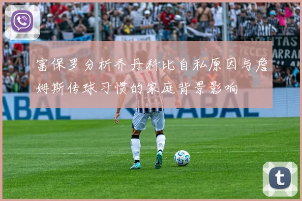 富保罗分析乔丹科比自私原因与詹姆斯传球习惯的家庭背景影响